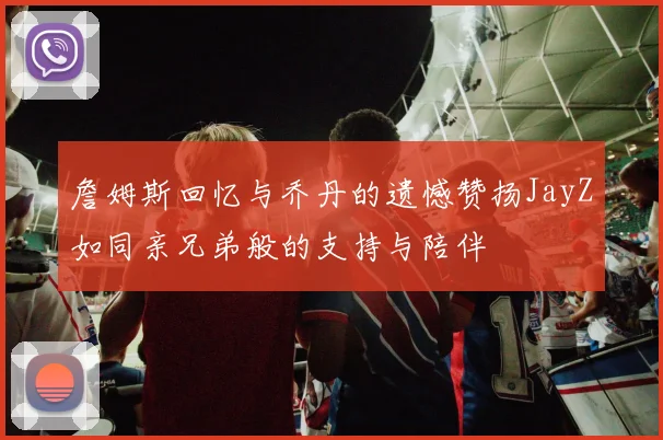 詹姆斯回忆与乔丹的遗憾赞扬JayZ如同亲兄弟般的支持与陪伴