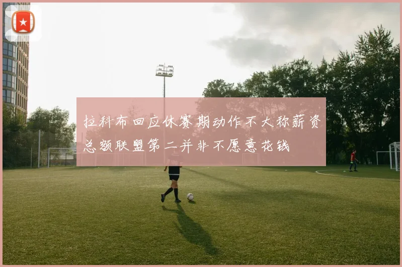 拉科布回应休赛期动作不大称薪资总额联盟第二并非不愿意花钱