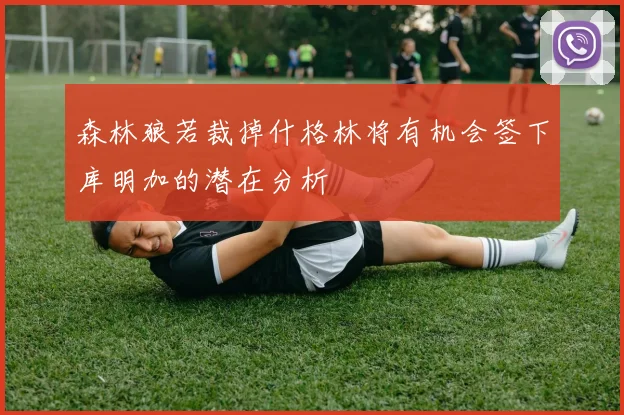 森林狼若裁掉什格林将有机会签下库明加的潜在分析