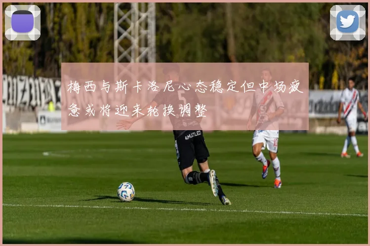 梅西与斯卡洛尼心态稳定但中场疲惫或将迎来轮换调整
